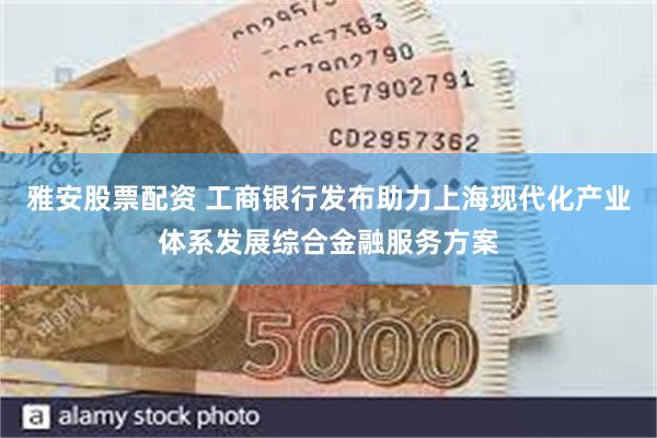雅安股票配资 工商银行发布助力上海现代化产业体系发展综合金融服务方案