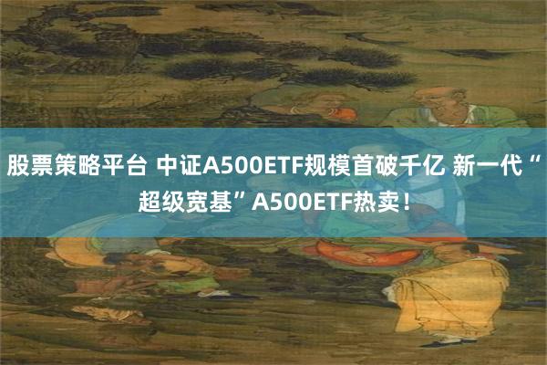 股票策略平台 中证A500ETF规模首破千亿 新一代“超级宽基”A500ETF热卖！