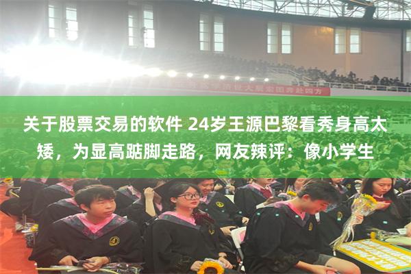 关于股票交易的软件 24岁王源巴黎看秀身高太矮，为显高踮脚走路，网友辣评：像小学生