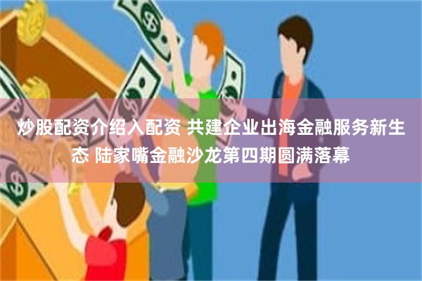 炒股配资介绍入配资 共建企业出海金融服务新生态 陆家嘴金融沙龙第四期圆满落幕