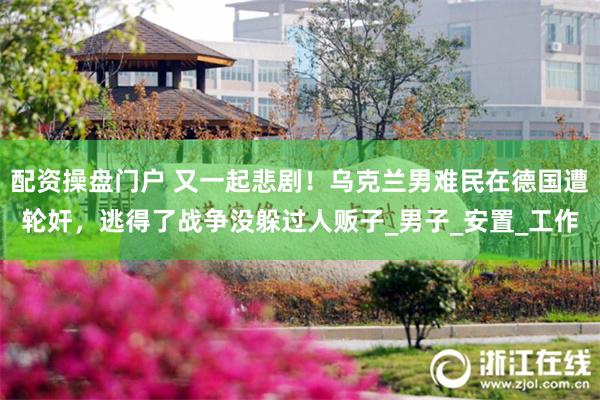配资操盘门户 又一起悲剧！乌克兰男难民在德国遭轮奸，逃得了战争没躲过人贩子_男子_安置_工作