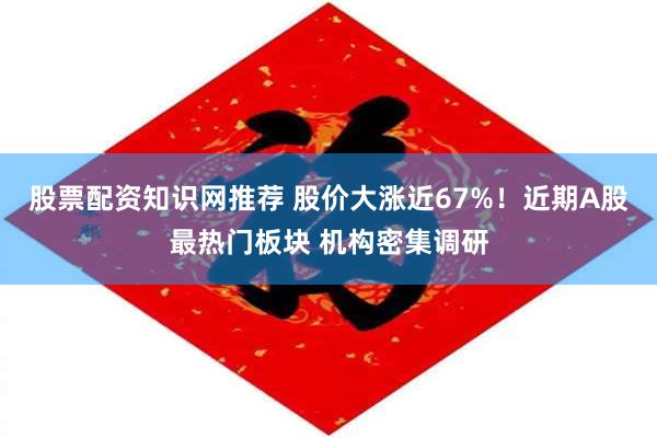 股票配资知识网推荐 股价大涨近67%！近期A股最热门板块 机构密集调研