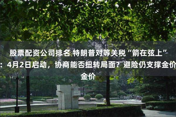 股票配资公司排名 特朗普对等关税“箭在弦上”：4月2日启动，协商能否扭转局面？避险仍支撑金价