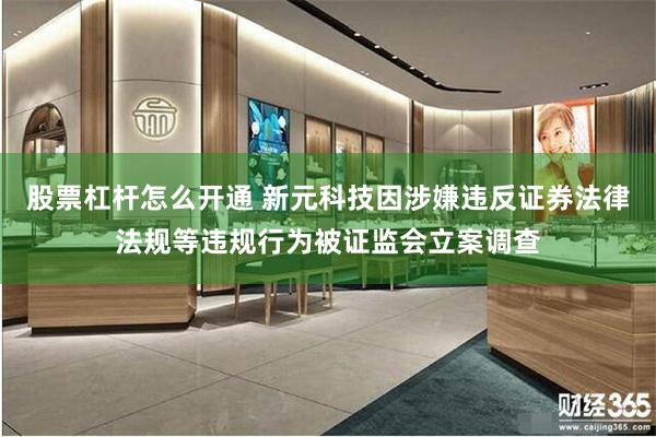 股票杠杆怎么开通 新元科技因涉嫌违反证券法律法规等违规行为被证监会立案调查