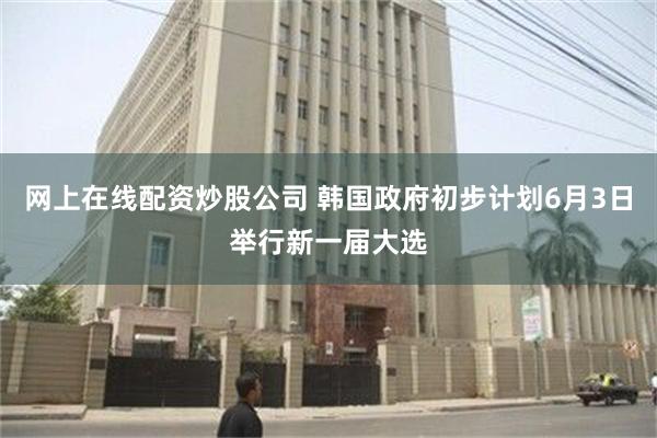 网上在线配资炒股公司 韩国政府初步计划6月3日举行新一届大选