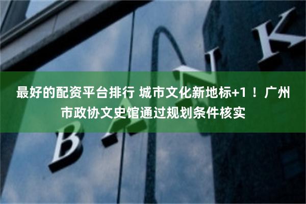 最好的配资平台排行 城市文化新地标+1 ！广州市政协文史馆通过规划条件核实