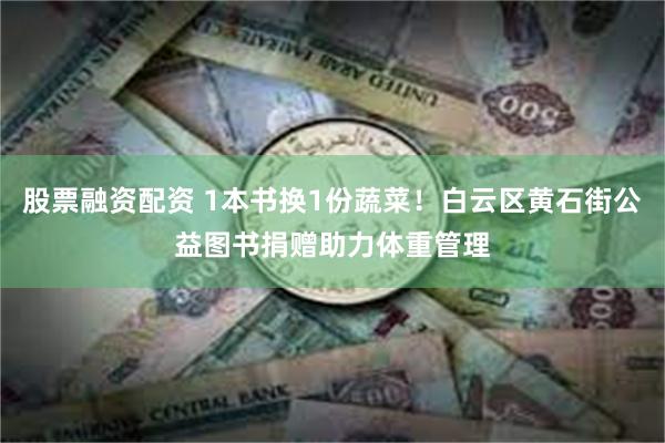 股票融资配资 1本书换1份蔬菜！白云区黄石街公益图书捐赠助力体重管理