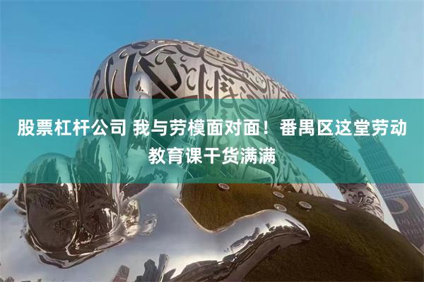 股票杠杆公司 我与劳模面对面！番禺区这堂劳动教育课干货满满