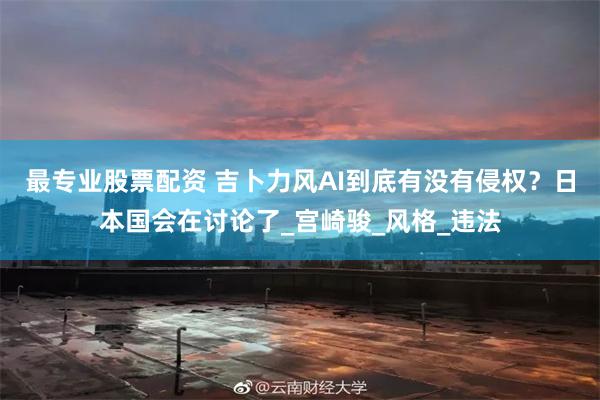 最专业股票配资 吉卜力风AI到底有没有侵权？日本国会在讨论了_宫崎骏_风格_违法