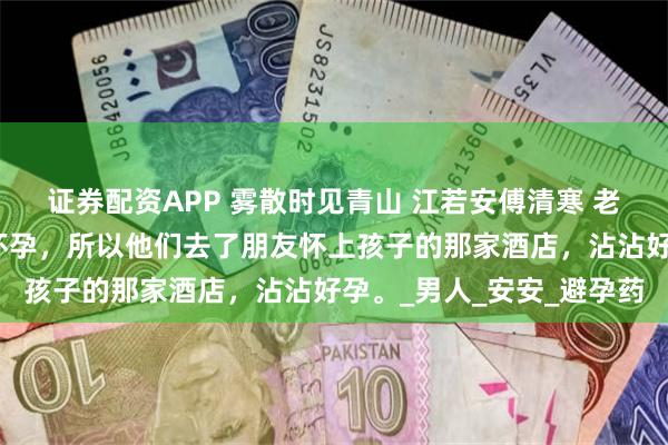 证券配资APP 雾散时见青山 江若安傅清寒 老公说换一个环境有助于怀孕，所以他们去了朋友怀上孩子的那家酒店，沾沾好孕。_男人_安安_避孕药