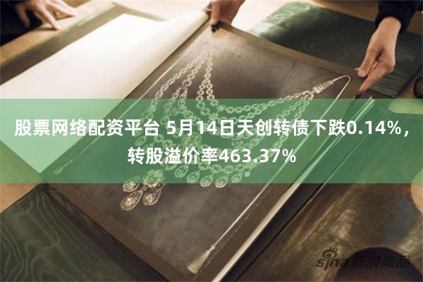 股票网络配资平台 5月14日天创转债下跌0.14%，转股溢价率463.37%