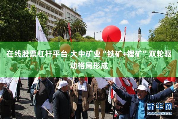 在线股票杠杆平台 大中矿业“铁矿+锂矿”双轮驱动格局形成