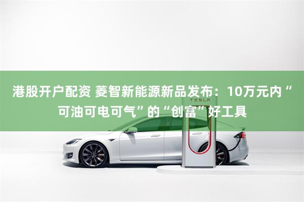 港股开户配资 菱智新能源新品发布：10万元内“可油可电可气”的“创富”好工具