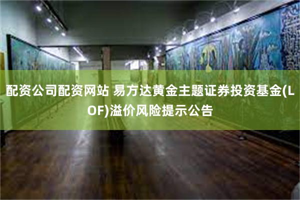 配资公司配资网站 易方达黄金主题证券投资基金(LOF)溢价风险提示公告