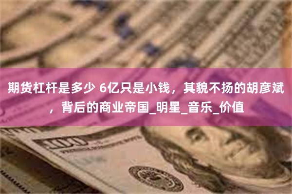 期货杠杆是多少 6亿只是小钱，其貌不扬的胡彦斌，背后的商业帝国_明星_音乐_价值