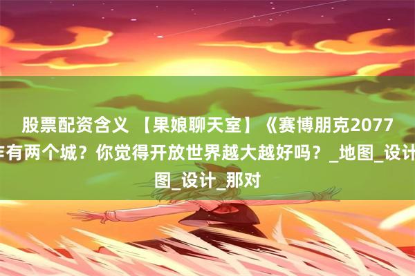 股票配资含义 【果娘聊天室】《赛博朋克2077》续作有两个城？你觉得开放世界越大越好吗？_地图_设计_那对