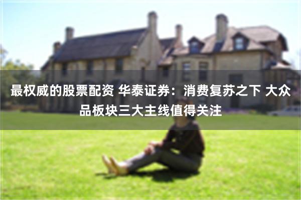 最权威的股票配资 华泰证券：消费复苏之下 大众品板块三大主线值得关注