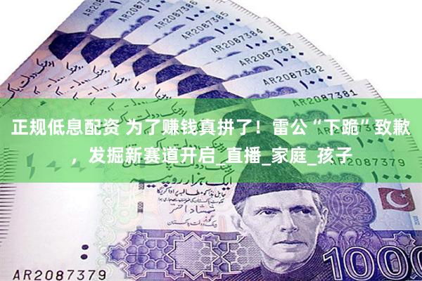 正规低息配资 为了赚钱真拼了！雷公“下跪”致歉，发掘新赛道开启_直播_家庭_孩子