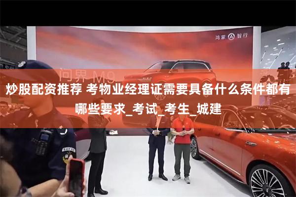 炒股配资推荐 考物业经理证需要具备什么条件都有哪些要求_考试_考生_城建
