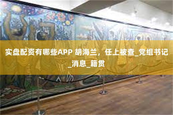实盘配资有哪些APP 胡海兰，任上被查_党组书记_消息_籍贯
