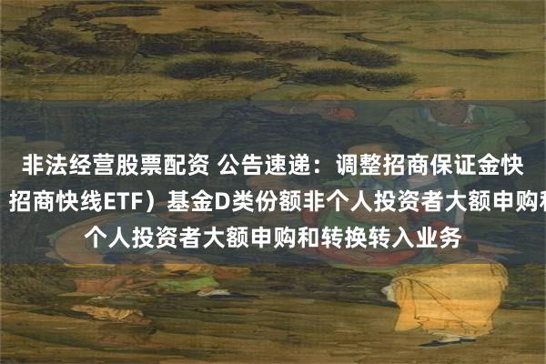 非法经营股票配资 公告速递：调整招商保证金快线（场内简称：招商快线ETF）基金D类份额非个人投资者大额申购和转换转入业务