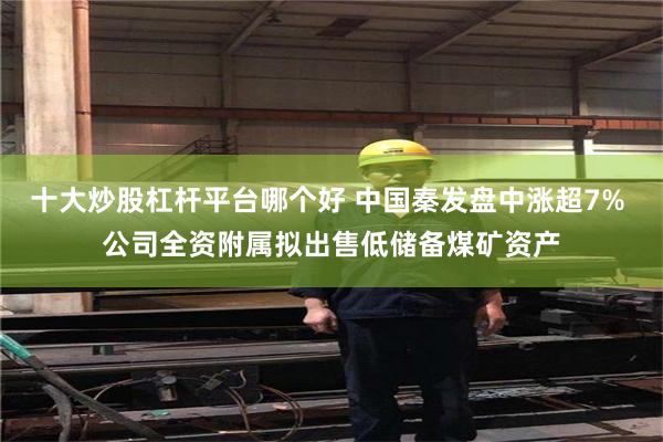 十大炒股杠杆平台哪个好 中国秦发盘中涨超7% 公司全资附属拟出售低储备煤矿资产