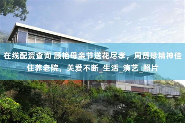 在线配资查询 顾艳母亲节送花尽孝，周贤珍精神佳住养老院，关爱不断_生活_演艺_照片