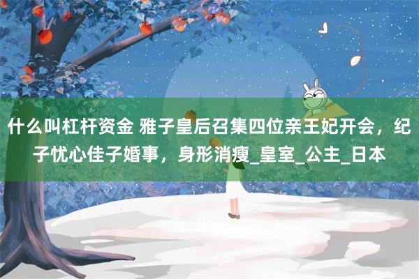 什么叫杠杆资金 雅子皇后召集四位亲王妃开会，纪子忧心佳子婚事，身形消瘦_皇室_公主_日本
