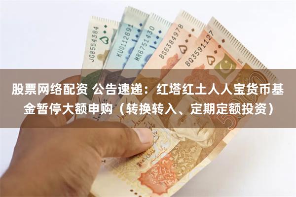 股票网络配资 公告速递：红塔红土人人宝货币基金暂停大额申购（转换转入、定期定额投资）