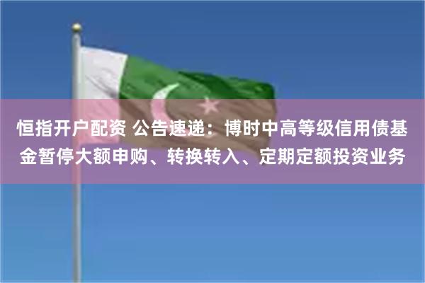 恒指开户配资 公告速递：博时中高等级信用债基金暂停大额申购、转换转入、定期定额投资业务