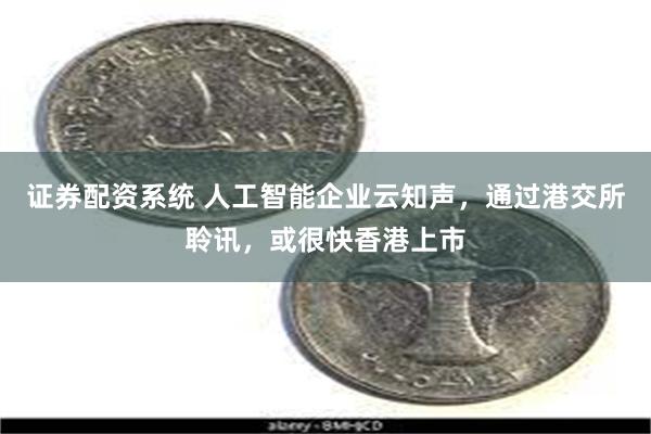 证券配资系统 人工智能企业云知声，通过港交所聆讯，或很快香港上市