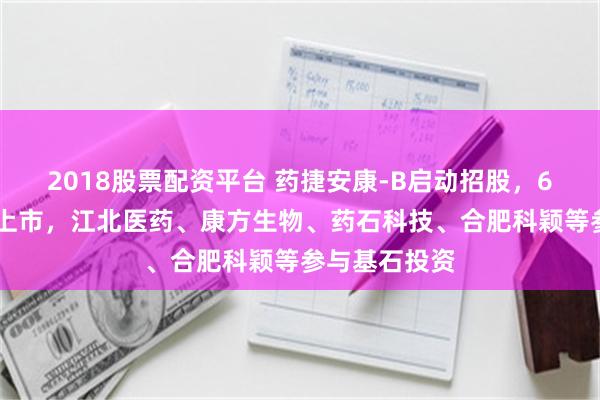 2018股票配资平台 药捷安康-B启动招股，6月23日香港上市，江北医药、康方生物、药石科技、合肥科颖等参与基石投资