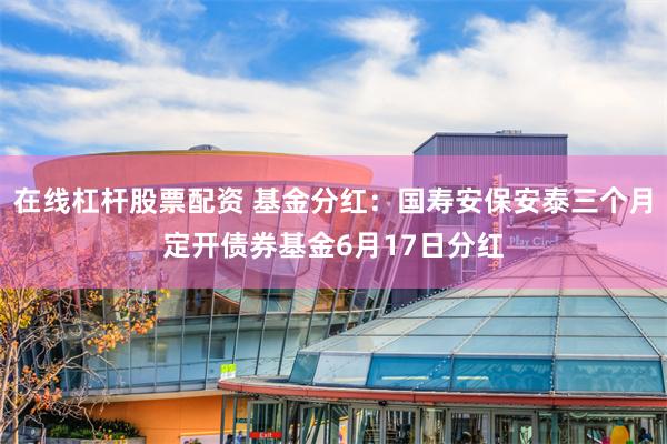 在线杠杆股票配资 基金分红：国寿安保安泰三个月定开债券基金6月17日分红