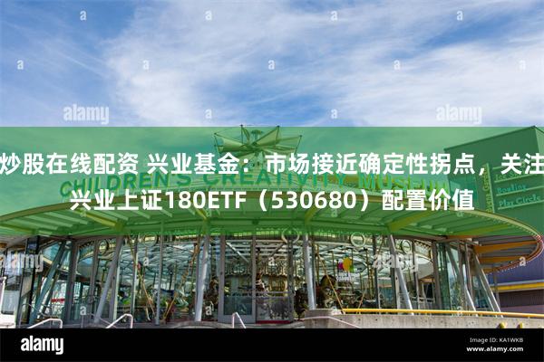 炒股在线配资 兴业基金：市场接近确定性拐点，关注兴业上证180ETF（530680）配置价值
