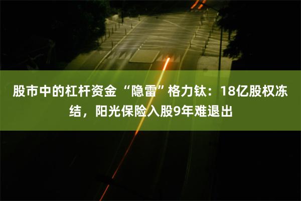 股市中的杠杆资金 “隐雷”格力钛：18亿股权冻结，阳光保险入股9年难退出