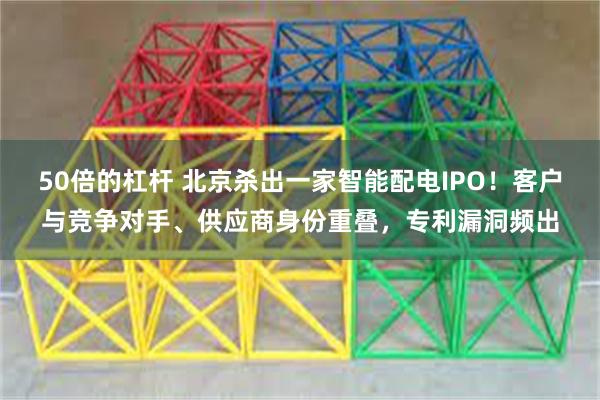 50倍的杠杆 北京杀出一家智能配电IPO！客户与竞争对手、供应商身份重叠，专利漏洞频出
