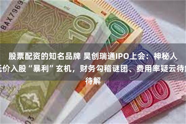 股票配资的知名品牌 昊创瑞通IPO上会：神秘人低价入股“暴利”玄机，财务勾稽谜团、费用率疑云待解