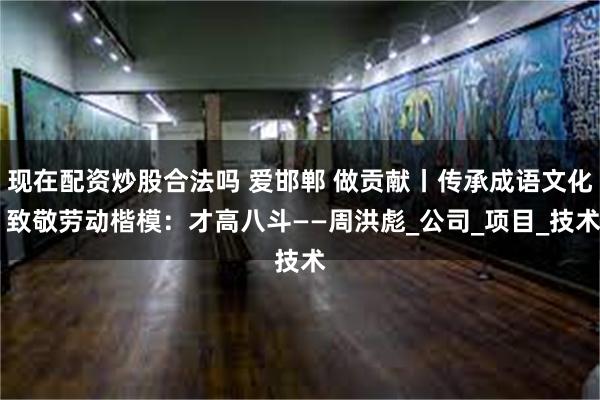 现在配资炒股合法吗 爱邯郸 做贡献丨传承成语文化 致敬劳动楷模：才高八斗——周洪彪_公司_项目_技术