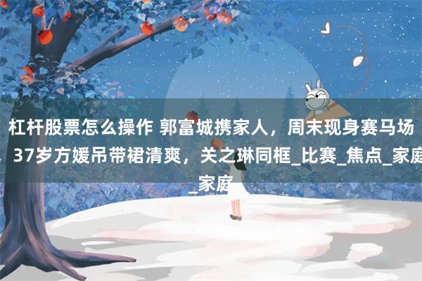 杠杆股票怎么操作 郭富城携家人，周末现身赛马场，37岁方媛吊带裙清爽，关之琳同框_比赛_焦点_家庭