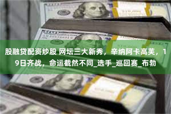 股融贷配资炒股 网坛三大新秀，辛纳阿卡高芙，19日齐战，命运截然不同_选手_巡回赛_布勃