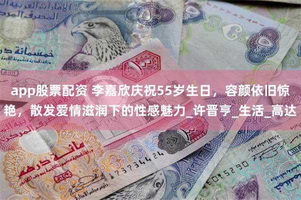 app股票配资 李嘉欣庆祝55岁生日，容颜依旧惊艳，散发爱情滋润下的性感魅力_许晋亨_生活_高达