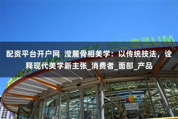 配资平台开户网  滢麓骨相美学：以传统技法，诠释现代美学新主张_消费者_面部_产品