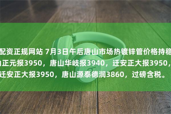 配资正规网站 7月3日午后唐山市场热镀锌管价格持稳，4寸*3.75mm唐山正元报3950，唐山华岐报3940，迁安正大报3950，唐山源泰德润3860，过磅含税。（元/吨）