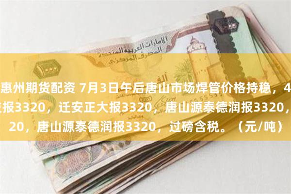 惠州期货配资 7月3日午后唐山市场焊管价格持稳，4寸*3.75mm唐山华岐报3320，迁安正大报3320，唐山源泰德润报3320，过磅含税。（元/吨）